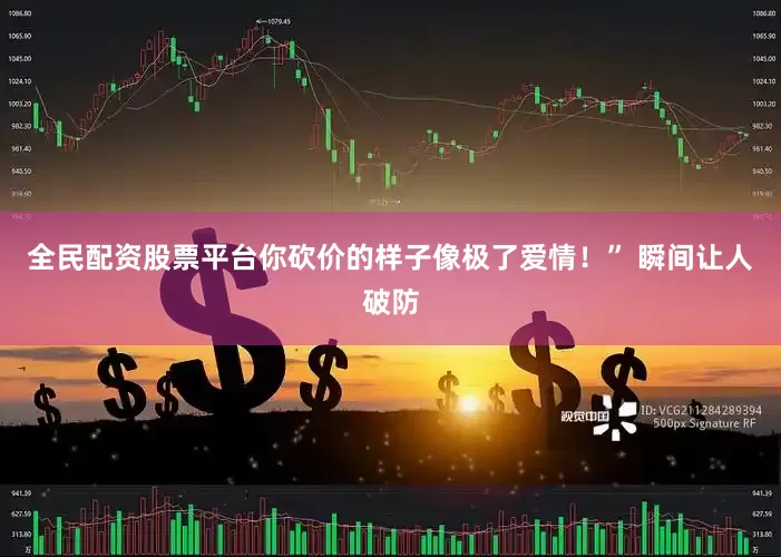 全民配资股票平台你砍价的样子像极了爱情！” 瞬间让人破防