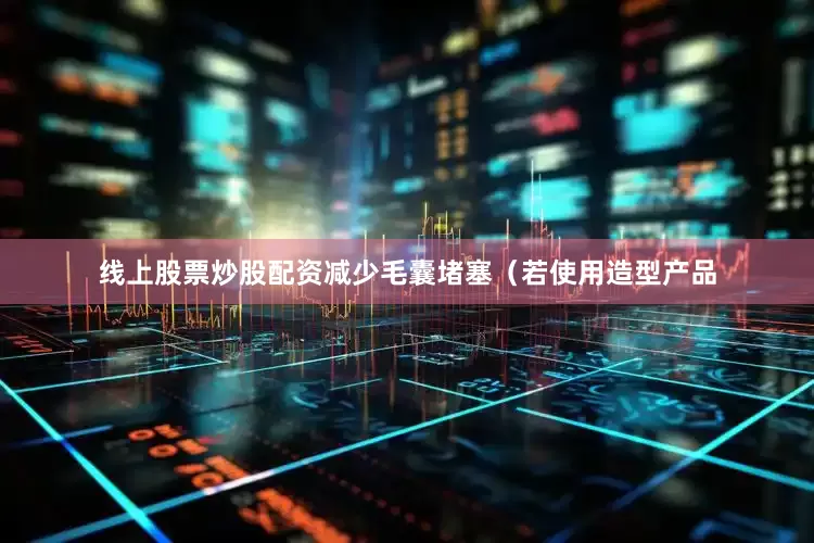 线上股票炒股配资减少毛囊堵塞（若使用造型产品