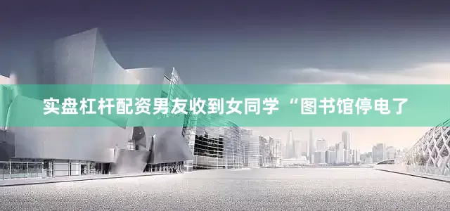 实盘杠杆配资男友收到女同学 “图书馆停电了