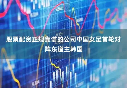 股票配资正规靠谱的公司中国女足首轮对阵东道主韩国