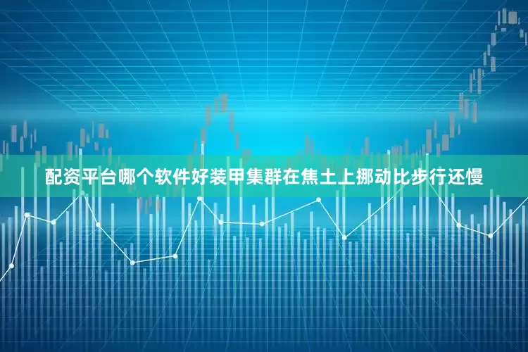 配资平台哪个软件好装甲集群在焦土上挪动比步行还慢