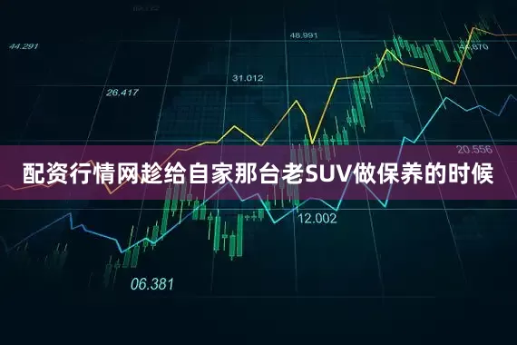 配资行情网趁给自家那台老SUV做保养的时候