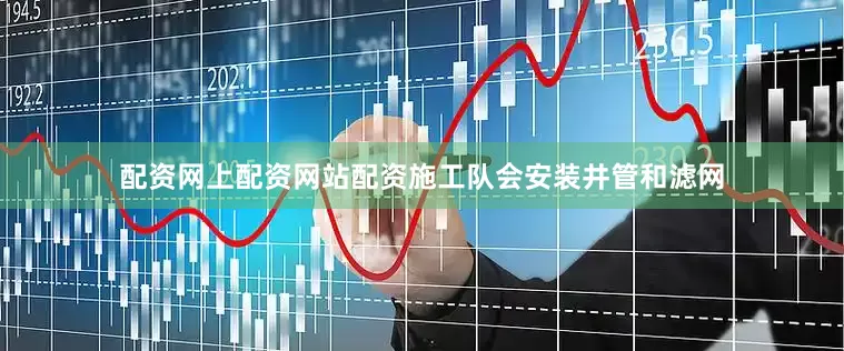 配资网上配资网站配资施工队会安装井管和滤网